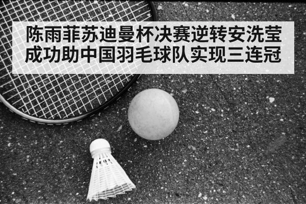 陈雨菲苏迪曼杯决赛逆转安洗莹成功助中国羽毛球队实现三连冠